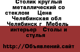 Столик круглый металлический со стеклом. › Цена ­ 5 000 - Челябинская обл., Челябинск г. Мебель, интерьер » Столы и стулья   